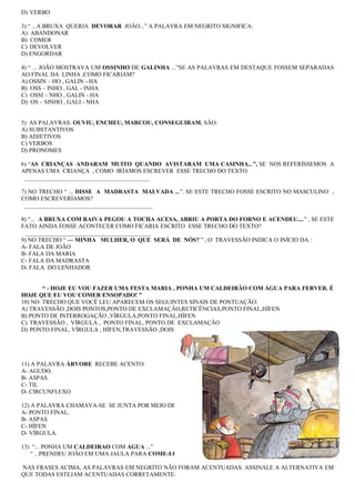 D) VERBO
3) “ ...A BRUXA QUERIA DEVORAR JOÃO...” A PALAVRA EM NEGRITO SIGNIFICA:
A) ABANDONAR
B) COMER
C) DEVOLVER
D) ENGORDAR
4) “ ... JOÃO MOSTRAVA UM OSSINHO DE GALINHA ...”SE AS PALAVRAS EM DESTAQUE FOSSEM SEPARADAS
AO FINAL DA LINHA ,COMO FICARIAM?
A) OSSIN – HO , GALIN - HA
B) OSS – INHO , GAL - INHA
C) OSSI – NHO , GALIN - HA
D) OS – SINHO , GALI - NHA
5) AS PALAVRAS: OUVIU, ENCHEU, MARCOU, CONSEGUIRAM, SÃO:
A) SUBSTANTIVOS
B) ADJETIVOS
C) VERBOS
D) PRONOMES
6) “AS CRIANÇAS ANDARAM MUITO QUANDO AVISTARAM UMA CASINHA...”, SE NOS REFERÍSSEMOS A
APENAS UMA CRIANÇA , COMO IRÍAMOS ESCREVER ESSE TRECHO DO TEXTO:
__________________________________________
7) NO TRECHO “ ... DISSE A MADRASTA MALVADA ...”. SE ESTE TRECHO FOSSE ESCRITO NO MASCULINO ,
COMO ESCREVERÍAMOS?
___________________________________________
8) “... A BRUXA COM RAIVA PEGOU A TOCHA ACESA, ABRIU A PORTA DO FORNO E ACENDEU....” , SE ESTE
FATO AINDA FOSSE ACONTECER COMO FICARIA ESCRITO ESSE TRECHO DO TEXTO?
__________________________________________
9) NO TRECHO “ — MINHA MULHER, O QUE SERÁ DE NÓS? ” , O TRAVESSÃO INDICA O INÍCIO DA :
A- FALA DE JOÃO
B- FALA DA MARIA
C- FALA DA MADRASTA
D- FALA DO LENHADOR
“ - HOJE EU VOU FAZER UMA FESTA MARIA , PONHA UM CALDEIRÃO COM ÁGUA PARA FERVER. É
HOJE QUE EU VOU COMER ENSOPADO! ”
10) NO TRECHO QUE VOCÊ LEU APARECEM OS SEGUINTES SINAIS DE PONTUAÇÃO:
A) TRAVESSÃO ,DOIS PONTOS,PONTO DE EXCLAMAÇÃO,RETICÊNCIAS,PONTO FINAL,HÍFEN
B) PONTO DE INTERROGAÇÃO ,VÍRGULA,PONTO FINAL,HÍFEN
C) TRAVESSÃO , VÍRGULA , PONTO FINAL, PONTO DE EXCLAMAÇÃO
D) PONTO FINAL, VÍRGULA , HÍFEN,TRAVESSÃO ,DOIS PONTOS
11) A PALAVRA ÁRVORE RECEBE ACENTO:
A- AGUDO.
B- ASPAS.
C- TIL
D- CIRCUNFLEXO
12) A PALAVRA CHAMAVA-SE SE JUNTA POR MEIO DE :
A- PONTO FINAL.
B- ASPAS.
C- HÍFEN
D- VÍRGULA.
13) “... PONHA UM CALDEIRAO COM AGUA ...”
“ ...PRENDEU JOÃO EM UMA JAULA PARA COME-LO...”
NAS FRASES ACIMA, AS PALAVRAS EM NEGRITO NÃO FORAM ACENTUADAS. ASSINALE A ALTERNATIVA EM
QUE TODAS ESTEJAM ACENTUADAS CORRETAMENTE:
 