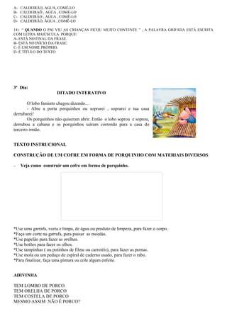 A- CALDEIRÃO, AGUÁ, COMÊ-LO
B- CALDEIRAÕ , AGÚA , COMÉ-LO
C- CALDEIRÃO , ÁGUA , COMÊ-LO
D- CALDEIRÃO, ÃGUA , COMÊ-LO
14) “ QUANDO O PAI VIU AS CRIANÇAS FICOU MUITO CONTENTE ” , A PALAVRA GRIFADA ESTÁ ESCRITA
COM LETRA MAIÚSCULA PORQUE:
A- ESTÁ NO FINAL DA FRASE.
B- ESTÁ NO INÍCIO DA FRASE.
C- É UM NOME PRÓPRIO.
D- É TÍTULO DO TEXTO
3º Dia:
DITADO INTERATIVO
O lobo faminto chegou dizendo...
- Abre a porta porquinhos ou soprarei , soprarei e tua casa
derrubarei!
Os porquinhos não quiseram abrir. Então o lobo soprou e soprou,
derrubou a cabana e os porquinhos saíram correndo para a casa do
terceiro irmão.
TEXTO INSTRUCIONAL
CONSTRUÇÃO DE UM COFRE EM FORMA DE PORQUINHO COM MATERIAIS DIVERSOS
− Veja como construir um cofre em forma de porquinho.
*Use uma garrafa, vazia e limpa, de água ou produto de limpeza, para fazer o corpo.
*Faça um corte na garrafa, para passar as moedas.
*Use papelão para fazer as orelhas.
*Use botões para fazer os olhos.
*Use tampinhas ( ou potinhos de filme ou carretéis), para fazer as pernas.
*Use mola ou um pedaço de espiral de caderno usado, para fazer o rabo.
*Para finalizar, faça uma pintura ou cole algum enfeite.
ADIVINHA
TEM LOMBO DE PORCO
TEM ORELHA DE PORCO
TEM COSTELA DE PORCO
MESMO ASSIM NÃO É PORCO?
 