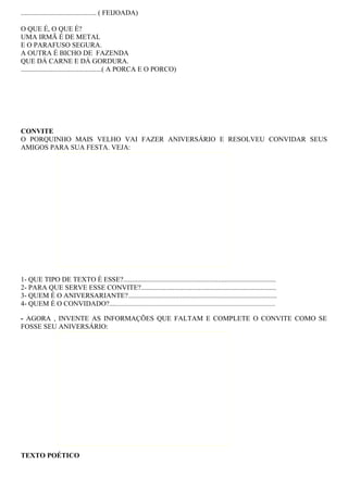 ........................................... ( FEIJOADA)
O QUE É, O QUE É?
UMA IRMÃ É DE METAL
E O PARAFUSO SEGURA.
A OUTRA É BICHO DE FAZENDA
QUE DÁ CARNE E DÁ GORDURA.
..............................................( A PORCA E O PORCO)
CONVITE
O PORQUINHO MAIS VELHO VAI FAZER ANIVERSÁRIO E RESOLVEU CONVIDAR SEUS
AMIGOS PARA SUA FESTA. VEJA:
1- QUE TIPO DE TEXTO É ESSE?.......................................................................................
2- PARA QUE SERVE ESSE CONVITE?.............................................................................
3- QUEM É O ANIVERSARIANTE?.....................................................................................
4- QUEM É O CONVIDADO?.................................................................................................................
- AGORA , INVENTE AS INFORMAÇÕES QUE FALTAM E COMPLETE O CONVITE COMO SE
FOSSE SEU ANIVERSÁRIO:
TEXTO POÉTICO
 