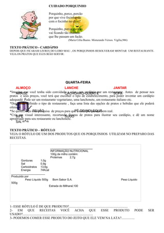 QUARTA-FEIRA
ALMOÇO LANCHE JANTAR
ARROZ CACHORRO-QUENTE SOPA
FEIJÃO PÉ-DE-MOLEQUE
BIFE SUCO
SALADA
_______________________
INFORMAÇÃO NUTRICIONAL
100g de milho contém:
Proteínas 2,7g
Gorduras 1,0g
Sal 0,9g
Carboidratos 13,6g
Energia 74Kcal
______________________
Produzido por
Peso Líquido 500g Bom Sabor S.A. Peso Líquido
500g
Estrada do Milharal,100
CUIDADO PORQUINHO
Porquinho, porco, porcão
por que vive focinhando
com o focinho no chão?
Porquinho, porco, porcão
vai ficando tão redondo
que lhe passam um facão.
(Maria Célia Bueno. Misturando Versos. Vigília,986)
TEXTO PRÁTICO - CARDÁPIO
DEPOIS QUE FICARAM LIVRES DO LOBO MAU , OS PORQUINHOS RESOLVERAM MONTAR UM RESTAURANTE.
VEJA OS PRATOS QUE ELES IRÃO SERVIR:
*Imagine que você tenha sido convidado a criar um cardápio par um restaurante. Antes de pensar nos
pratos e seus preços, você terá que escolher o tipo de estabelecimento, para poder inventar um cardápio
adequado. Pode ser um restaurante vegetariano, uma lanchonete, um restaurante italiano etc.
*Depois de definido o tipo de restaurante , faça uma lista das opções de pratos e bebidas que ele poderá
oferecer.
*Se quiser, faça uma pesquisa de preços para que o cardápio pareça bem real.
*Crie um visual interessante, recortando figuras de pratos para ilustrar seu cardápio, e dê um nome
apropriado para seu restaurante ou lanchonete.
TEXTO PRÁTICO – RÓTULO
VEJA O RÓTULO DE UM DOS PRODUTOS QUE OS PORQUINHOS UTILIZAM NO PREPARO DAS
RECEITAS.
1- ESSE RÓTULO É DE QUE PRODUTO?.......................................................................
2- EM QUE RECEITAS VOCÊ ACHA QUE ESSE PRODUTO PODE SER
USADO?.....................................................................................
3- PODEMOS COMER ESSE PRODUTO DO JEITO QUE ELE VEM NA LATA?................
 