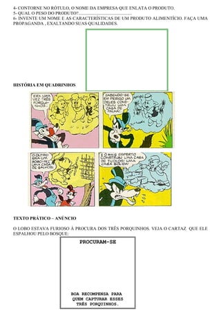 PROCURAM-SE
BOA RECOMPENSA PARA
QUEM CAPTURAR ESSES
TRÊS PORQUINHOS.
4- CONTORNE NO RÓTULO, O NOME DA EMPRESA QUE ENLATA O PRODUTO.
5- QUAL O PESO DO PRODUTO?................................................
6- INVENTE UM NOME E AS CARACTERÍSTICAS DE UM PRODUTO ALIMENTÍCIO. FAÇA UMA
PROPAGANDA , EXALTANDO SUAS QUALIDADES.
HISTÓRIA EM QUADRINHOS
TEXTO PRÁTICO – ANÚNCIO
O LOBO ESTAVA FURIOSO À PROCURA DOS TRÊS PORQUINHOS. VEJA O CARTAZ QUE ELE
ESPALHOU PELO BOSQUE:
 
