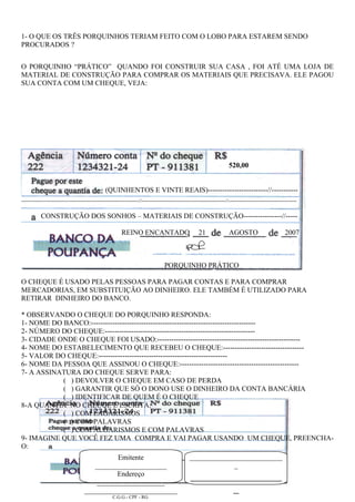 1- O QUE OS TRÊS PORQUINHOS TERIAM FEITO COM O LOBO PARA ESTAREM SENDO
PROCURADOS ?
O PORQUINHO “PRÁTICO” QUANDO FOI CONSTRUIR SUA CASA , FOI ATÉ UMA LOJA DE
MATERIAL DE CONSTRUÇÃO PARA COMPRAR OS MATERIAIS QUE PRECISAVA. ELE PAGOU
SUA CONTA COM UM CHEQUE, VEJA:
520,00
(QUINHENTOS E VINTE REAIS)-------------------------//-----------
--------------------------------------------------------------------------//-----------------------------------------------------//-------------------------------------------
CONSTRUÇÃO DOS SONHOS – MATERIAIS DE CONSTRUÇÃO----------------//-----
REINO ENCANTADO 21 AGOSTO 2007
PORQUINHO PRÁTICO
O CHEQUE É USADO PELAS PESSOAS PARA PAGAR CONTAS E PARA COMPRAR
MERCADORIAS, EM SUBSTITUIÇÃO AO DINHEIRO. ELE TAMBÉM É UTILIZADO PARA
RETIRAR DINHEIRO DO BANCO.
* OBSERVANDO O CHEQUE DO PORQUINHO RESPONDA:
1- NOME DO BANCO:---------------------------------------------------------------------
2- NÚMERO DO CHEQUE:---------------------------------------------------------------
3- CIDADE ONDE O CHEQUE FOI USADO:------------------------------------------------------------
4- NOME DO ESTABELECIMENTO QUE RECEBEU O CHEQUE:----------------------------------
5- VALOR DO CHEQUE:------------------------------------------------------
6- NOME DA PESSOA QUE ASSINOU O CHEQUE:--------------------------------------------------
7- A ASSINATURA DO CHEQUE SERVE PARA:
( ) DEVOLVER O CHEQUE EM CASO DE PERDA
( ) GARANTIR QUE SÓ O DONO USE O DINHEIRO DA CONTA BANCÁRIA
( ) IDENTIFICAR DE QUEM É O CHEQUE
8-A QUANTIA NO CHEUQE É ESCRITA:
( ) COM LAGARISMOS
( ) COM PALAVRAS
( ) COM ALGARISMOS E COM PALAVRAS
9- IMAGINE QUE VOCÊ FEZ UMA COMPRA E VAI PAGAR USANDO UM CHEQUE, PREENCHA-
O:
Emitente
____________________
Endereço
___________________
__________________________
C.G.G.- CPF - RG
__________________________
_
_________________
_
 