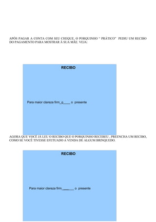 APÓS PAGAR A CONTA COM SEU CHEQUE, O PORQUINHO “ PRÁTICO” PEDIU UM RECIBO
DO PAGAMENTO PARA MOSTRAR À SUA MÃE. VEJA:
AGORA QUE VOCÊ JÁ LEU O RECIBO QUE O PORQUINHO RECEBEU , PREENCHA UM RECIBO,
COMO SE VOCÊ TIVESSE EFETUADO A VENDA DE ALGUM BRINQUEDO.
RECIBO
Para maior clareza firm_o____ o presente
RECIBO
Para maior clareza firm_______ o presente
 