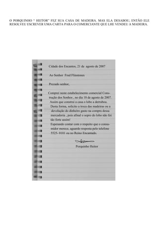 O PORQUINHO “ HEITOR” FEZ SUA CASA DE MADEIRA. MAS ELA DESABOU, ENTÃO ELE
RESOLVEU ESCREVER UMA CARTA PARA O COMERCIANTE QUE LHE VENDEU A MADEIRA.
Cidade dos Encantos, 21 de agosto de 2007
Ao Senhor Fred Flinstones
Prezado senhor,
Comprei neste estabelecimento comercial Cons-
trução dos Sonhos , no dia 18 de agosto de 2007.
Assim que construi a casa o lobo a derrubou.
Desta forma, solicito a troca das madeiras ou a
devolução do dinheiro gasto na compra dessa
mercadoria , pois afinal o sopro do lobo não foi
tão forte assim!
Esperando contar com o respeito que o consu-
midor merece, aguardo resposta pelo telefone
5525- 0101 ou no Reino Encantado.
Porquinho Heitor
 
