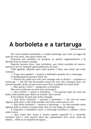 A borboleta e a tartaruga
Liliana Iacocca
Era uma manhã ensolarada e a velha tartaruga, que vivia na lagoa há
mais de cem anos, saiu para tomar sol.
Procurou um cantinho na margem, se ajeitou vagarosamente e lá
decidiu ficar no maior sossego.
Naquela mesma hora, uma borboleta, que tinha acabado de nascer,
apareceu por lá, batendo apressadamente as asas.
Toda agitada, olhando para tudo quanto é lado, sem saber por onde
começar.
— O que será aquilo? — pensou a borboleta quando viu a tartaruga.
E imediatamente pousou sobre ela.
— Pronto! Eu sabia que este meu sossego não ia durar! — reclamou a
tartaruga. — Xô! Xô! Vai incomodar outra! Se você não consegue ficar um
minuto parada, deixa em paz quem quer ficar tranqüila no canto dela!
— Mas quem é você? — perguntou a borboleta.
Não está vendo que eu sou uma tartaruga?
— Que horror! — gritou a borboleta. — Fui pousar logo em cima do
bicho mais parado que existe no mundo. Que horror!
E foi embora do jeito que tinha chegado.
— Que bicho irritante! — pensou a borboleta. — Eu não sei como
alguém pode ficar a vida toda parada com tanta coisa para se ver.
— Que bicho irritante! — pensou a tartaruga. — eu não entendo como
alguém pode se mexer o tempo todo, sem ter um pingo de sossego.
E enquanto a borboleta voava, a tartaruga encolheu a cabeça e ficou
onde estava.
— Que linda flor! Como é bonita aquela amarela! E a vermelha
também! Você é uma árvore? Bom dia, passarinho! Vou correr atrás da
abelha... Olha eu no espelho da lagoa!...
 