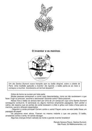 O inventor e os meninos
Gritos de horror se ouviam por toda parte.
Muitas pessoas começaram a correr meio desorientadas, como se não soubessem o que
fazer. Fugir ou procurar socorrer o aeronauta? Socorrer como? Seria possível...
Nessa hora o balão se achava bem por cima de um campo,em cujo rumo Santos Dumont
conseguiria conduzi-lo. O aeronauta viu alguns meninos empinando papagaios. Sem perder a
calma, ele esperou que as pontas da corda tocassem o chão e gritou com toda a força para os
meninos, que já o olhavam espantados.
- Segurem a corda principal! Corram contra o vento! Façam como se este balão fosse um
papagaio de papel!
Os pequenos eram ativos. Fizeram no mesmo instante o que era preciso. O balão,
arrastando contra o vento, foi caindo devagar.
Algumas crianças tinham salvado da morte o grande inventor brasileiro!
Renato Seneca Fleury. Santos Dumont.
São Paulo, Ed Melhoramentos, s.d.
Um dia Santos Dumont voava tranqüilo sem eu balão dirigível, sobre a cidade de
Paris. Uma multidão aplaudia o inventor. De repente, o balão partiu-se ao meio e
começou a murchar. Aconteceria um terrível desastre?
 