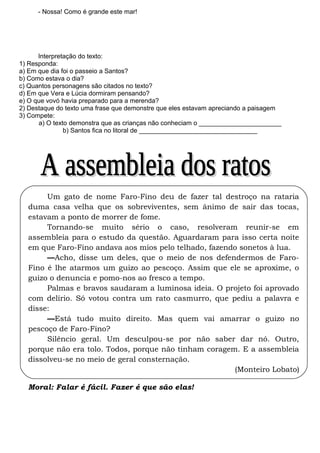 - Nossa! Como é grande este mar!
Interpretação do texto:
1) Responda:
a) Em que dia foi o passeio a Santos?
b) Como estava o dia?
c) Quantos personagens são citados no texto?
d) Em que Vera e Lúcia dormiram pensando?
e) O que vovó havia preparado para a merenda?
2) Destaque do texto uma frase que demonstre que eles estavam apreciando a paisagem
3) Compete:
a) O texto demonstra que as crianças não conheciam o _______________________
b) Santos fica no litoral de _________________________________
Um gato de nome Faro-Fino deu de fazer tal destroço na rataria
duma casa velha que os sobreviventes, sem ânimo de sair das tocas,
estavam a ponto de morrer de fome.
Tornando-se muito sério o caso, resolveram reunir-se em
assembleia para o estudo da questão. Aguardaram para isso certa noite
em que Faro-Fino andava aos mios pelo telhado, fazendo sonetos à lua.
––Acho, disse um deles, que o meio de nos defendermos de Faro-
Fino é lhe atarmos um guizo ao pescoço. Assim que ele se aproxime, o
guizo o denuncia e pomo-nos ao fresco a tempo.
Palmas e bravos saudaram a luminosa ideia. O projeto foi aprovado
com delírio. Só votou contra um rato casmurro, que pediu a palavra e
disse:
––Está tudo muito direito. Mas quem vai amarrar o guizo no
pescoço de Faro-Fino?
Silêncio geral. Um desculpou-se por não saber dar nó. Outro,
porque não era tolo. Todos, porque não tinham coragem. E a assembleia
dissolveu-se no meio de geral consternação.
(Monteiro Lobato)
Moral: Falar é fácil. Fazer é que são elas!
 