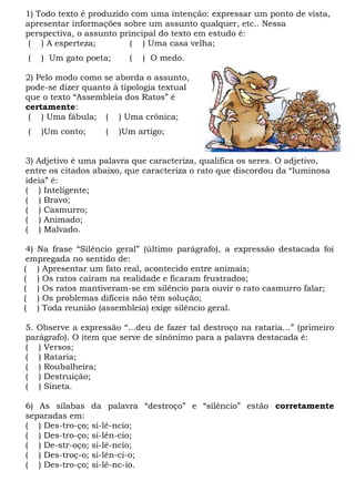 1) Todo texto é produzido com uma intenção: expressar um ponto de vista,
apresentar informações sobre um assunto qualquer, etc.. Nessa
perspectiva, o assunto principal do texto em estudo é:
( ) A esperteza; ( ) Uma casa velha;
( ) Um gato poeta; ( ) O medo.
2) Pelo modo como se aborda o assunto,
pode-se dizer quanto à tipologia textual
que o texto “Assembleia dos Ratos” é
certamente:
( ) Uma fábula; ( ) Uma crônica;
( )Um conto; ( )Um artigo;
3) Adjetivo é uma palavra que caracteriza, qualifica os seres. O adjetivo,
entre os citados abaixo, que caracteriza o rato que discordou da “luminosa
ideia” é:
( ) Inteligente;
( ) Bravo;
( ) Casmurro;
( ) Animado;
( ) Malvado.
4) Na frase “Silêncio geral” (último parágrafo), a expressão destacada foi
empregada no sentido de:
( ) Apresentar um fato real, acontecido entre animais;
( ) Os ratos caíram na realidade e ficaram frustrados;
( ) Os ratos mantiveram-se em silêncio para ouvir o rato casmurro falar;
( ) Os problemas difíceis não têm solução;
( ) Toda reunião (assembleia) exige silêncio geral.
5. Observe a expressão “...deu de fazer tal destroço na rataria...” (primeiro
parágrafo). O item que serve de sinônimo para a palavra destacada é:
( ) Versos;
( ) Rataria;
( ) Roubalheira;
( ) Destruição;
( ) Sineta.
6) As sílabas da palavra “destroço” e “silêncio” estão corretamente
separadas em:
( ) Des-tro-ço; si-lê-ncio;
( ) Des-tro-ço; si-lên-cio;
( ) De-str-oço; si-lê-ncio;
( ) Des-troç-o; si-lên-ci-o;
( ) Des-tro-ço; si-lê-nc-io.
 