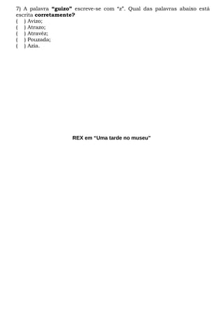 7) A palavra “guizo” escreve-se com “z”. Qual das palavras abaixo está
escrita corretamente?
( ) Avizo;
( ) Atrazo;
( ) Atravéz;
( ) Pouzada;
( ) Azia.
REX em “Uma tarde no museu"
 