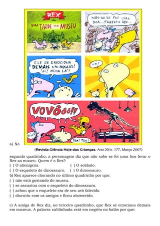 a) No
segundo quadrinho, a personagem diz que não sabe se foi uma boa levar o
Rex ao museu. Quem é o Rex?
( ) O alienígena. ( ) O soldado.
( ) O esqueleto de dinossauro. ( ) O dinossauro.
b) Rex aparece chorando no último quadrinho por que:
( ) não está gostando do museu.
( ) se assustou com o esqueleto do dinossauro.
( ) achou que o esqueleto era de seu avô falecido.
( ) discutiu com os amigos e ficou aborrecido.
c) A amiga de Rex diz, no terceiro quadrinho, que Rex se emociona demais
em museus. A palavra sublinhada está em negrito no balão por que:
 