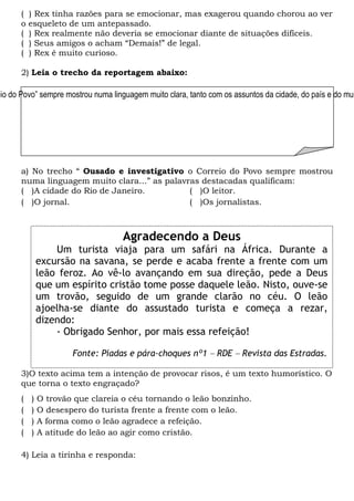 ( ) Rex tinha razões para se emocionar, mas exagerou quando chorou ao ver
o esqueleto de um antepassado.
( ) Rex realmente não deveria se emocionar diante de situações difíceis.
( ) Seus amigos o acham “Demais!” de legal.
( ) Rex é muito curioso.
2) Leia o trecho da reportagem abaixo:
a) No trecho “ Ousado e investigativo o Correio do Povo sempre mostrou
numa linguagem muito clara...” as palavras destacadas qualificam:
( )A cidade do Rio de Janeiro. ( )O leitor.
( )O jornal. ( )Os jornalistas.
3)O texto acima tem a intenção de provocar risos, é um texto humorístico. O
que torna o texto engraçado?
( ) O trovão que clareia o céu tornando o leão bonzinho.
( ) O desespero do turista frente a frente com o leão.
( ) A forma como o leão agradece a refeição.
( ) A atitude do leão ao agir como cristão.
4) Leia a tirinha e responda:
eio do Povo” sempre mostrou numa linguagem muito clara, tanto com os assuntos da cidade, do país e do mun
Agradecendo a Deus
Um turista viaja para um safári na África. Durante a
excursão na savana, se perde e acaba frente a frente com um
leão feroz. Ao vê-lo avançando em sua direção, pede a Deus
que um espírito cristão tome posse daquele leão. Nisto, ouve-se
um trovão, seguido de um grande clarão no céu. O leão
ajoelha-se diante do assustado turista e começa a rezar,
dizendo:
- Obrigado Senhor, por mais essa refeição!
Fonte: Piadas e pára-choques nº1 – RDE – Revista das Estradas.
 
