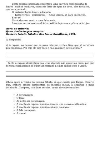 Certa raposa esfomeada encontrou uma parreira carregadinha de
lindos cachos maduros, coisas de fazer vir água na boca. Mas tão altos,
que nem pulando.
O matreiro bicho torceu o focinho:
— Estão verdes - murmurou. — Uvas verdes, só para cachorros.
E foi-se.
Nisto, deu um vento e uma folha caiu.
A raposa, ouvindo o barulhinho, voltou depressa, e pôs-se a farejar.
Moral da História:
Quem desdenha quer comprar.
Monteiro Lobato. Fábulas. São Paulo, Brasiliense, 1991.
1) Responda:
a) A raposa, ao pensar que as uvas estavam verdes disse que só serviriam
pra cachorros. Por que ela cita cães e não qualquer outro animal?
__________________________________________________________________________
__________________________________________________________________________
__________________________________________________________________________
__b) Se a raposa desdenhou das uvas dizendo não querê-las mais, por que
se volta rapidamente ao ouvir um barulho de algo caindo com o vento?
__________________________________________________________________________
__________________________________________________________________________
2)Leia agora a versão da mesma fábula, só que escrita por Esopo. Observe
que, embora ambas apresentem as mesmas idéias, a segunda é mais
detalhada. Compare, nas duas versões, como são apresentados:
• A personagem
• O local
• As ações da personagem
• A reação da raposa, quando percebe que as uvas estão altas;
• A reação da raposa, quando cai algo da árvore;
• A fala da raposa.
• A moral;
 