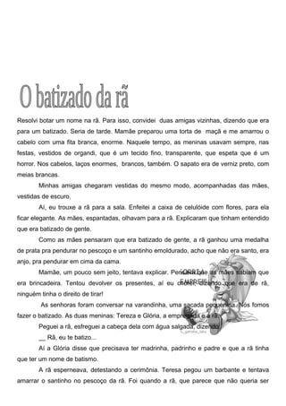 Resolvi botar um nome na rã. Para isso, convidei duas amigas vizinhas, dizendo que era
para um batizado. Seria de tarde. Mamãe preparou uma torta de maçã e me amarrou o
cabelo com uma fita branca, enorme. Naquele tempo, as meninas usavam sempre, nas
festas, vestidos de organdi, que é um tecido fino, transparente, que espeta que é um
horror. Nos cabelos, laços enormes, brancos, também. O sapato era de verniz preto, com
meias brancas.
Minhas amigas chegaram vestidas do mesmo modo, acompanhadas das mães,
vestidas de escuro.
Aí, eu trouxe a rã para a sala. Enfeitei a caixa de celulóide com flores, para ela
ficar elegante. As mães, espantadas, olhavam para a rã. Explicaram que tinham entendido
que era batizado de gente.
Como as mães pensaram que era batizado de gente, a rã ganhou uma medalha
de prata pra pendurar no pescoço e um santinho emoldurado, acho que não era santo, era
anjo, pra pendurar em cima da cama.
Mamãe, um pouco sem jeito, tentava explicar. Pensava que as mães sabiam que
era brincadeira. Tentou devolver os presentes, aí eu chorei, dizendo que era de rã,
ninguém tinha o direito de tirar!
As senhoras foram conversar na varandinha, uma sacada pequenina. Nós fomos
fazer o batizado. As duas meninas: Tereza e Glória, a empregada e a rã.
Peguei a rã, esfreguei a cabeça dela com água salgada, dizendo:
__ Rã, eu te batizo...
Aí a Glória disse que precisava ter madrinha, padrinho e padre e que a rã tinha
que ter um nome de batismo.
A rã esperneava, detestando a cerimônia. Teresa pegou um barbante e tentava
amarrar o santinho no pescoço da rã. Foi quando a rã, que parece que não queria ser
 