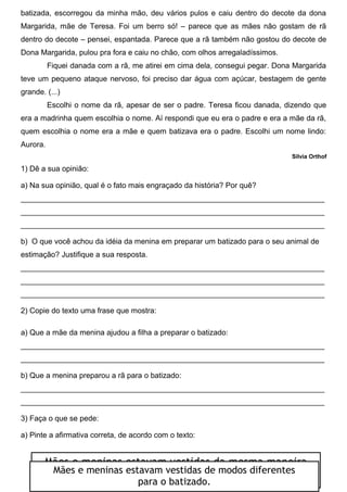 batizada, escorregou da minha mão, deu vários pulos e caiu dentro do decote da dona
Margarida, mãe de Teresa. Foi um berro só! – parece que as mães não gostam de rã
dentro do decote – pensei, espantada. Parece que a rã também não gostou do decote de
Dona Margarida, pulou pra fora e caiu no chão, com olhos arregaladíssimos.
Fiquei danada com a rã, me atirei em cima dela, consegui pegar. Dona Margarida
teve um pequeno ataque nervoso, foi preciso dar água com açúcar, bestagem de gente
grande. (...)
Escolhi o nome da rã, apesar de ser o padre. Teresa ficou danada, dizendo que
era a madrinha quem escolhia o nome. Aí respondi que eu era o padre e era a mãe da rã,
quem escolhia o nome era a mãe e quem batizava era o padre. Escolhi um nome lindo:
Aurora.
Silvia Orthof
1) Dê a sua opinião:
a) Na sua opinião, qual é o fato mais engraçado da história? Por quê?
________________________________________________________________________
________________________________________________________________________
________________________________________________________________________
b) O que você achou da idéia da menina em preparar um batizado para o seu animal de
estimação? Justifique a sua resposta.
________________________________________________________________________
________________________________________________________________________
________________________________________________________________________
2) Copie do texto uma frase que mostra:
a) Que a mãe da menina ajudou a filha a preparar o batizado:
________________________________________________________________________
________________________________________________________________________
b) Que a menina preparou a rã para o batizado:
________________________________________________________________________
________________________________________________________________________
3) Faça o que se pede:
a) Pinte a afirmativa correta, de acordo com o texto:
Mães e meninas estavam vestidas da mesma maneira
para o batizado.Mães e meninas estavam vestidas de modos diferentes
para o batizado.
 