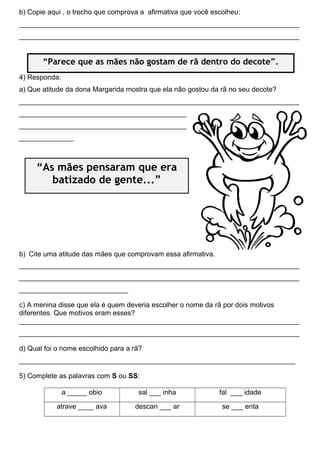 b) Copie aqui , o trecho que comprova a afirmativa que você escolheu:
________________________________________________________________________
________________________________________________________________________
4) Responda:
a) Que atitude da dona Margarida mostra que ela não gostou da rã no seu decote?
________________________________________________________________________
___________________________________________
___________________________________________
______________
b) Cite uma atitude das mães que comprovam essa afirmativa.
________________________________________________________________________
________________________________________________________________________
____________________________
c) A menina disse que ela é quem deveria escolher o nome da rã por dois motivos
diferentes. Que motivos eram esses?
________________________________________________________________________
________________________________________________________________________
d) Qual foi o nome escolhido para a rã?
_______________________________________________________________________
5) Complete as palavras com S ou SS:
a _____ obio sal ___ inha fal ___ idade
atrave ____ ava descan ___ ar se ___ enta
“Parece que as mães não gostam de rã dentro do decote”.
“As mães pensaram que era
batizado de gente...”
 