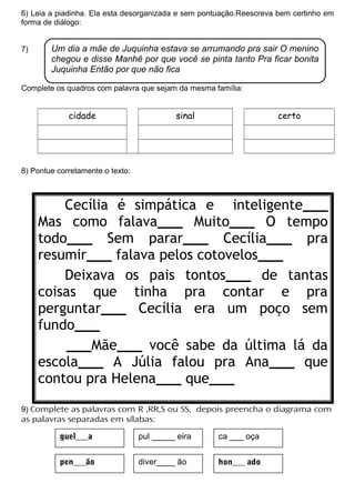 6) Leia a piadinha. Ela esta desorganizada e sem pontuação.Reescreva bem certinho em
forma de diálogo:
7)
Complete os quadros com palavra que sejam da mesma família:
cidade sinal certo
8) Pontue corretamente o texto:
9) Complete as palavras com R ,RR,S ou SS, depois preencha o diagrama com
as palavras separadas em sílabas:
Cecília é simpática e inteligente___
Mas como falava___ Muito___ O tempo
todo___ Sem parar___ Cecília___ pra
resumir___ falava pelos cotovelos___
Deixava os pais tontos___ de tantas
coisas que tinha pra contar e pra
perguntar___ Cecília era um poço sem
fundo___
___Mãe___ você sabe da última lá da
escola___ A Júlia falou pra Ana___ que
contou pra Helena___ que___
Um dia a mãe de Juquinha estava se arrumando pra sair O menino
chegou e disse Manhê por que você se pinta tanto Pra ficar bonita
Juquinha Então por que não fica
guel___a
hon___ ado
ca ___ oça
pen___ão
pul _____ eira
diver____ ão
 