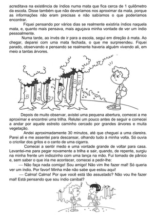acreditava na existência de índios numa mata que fica cerca de 1 quilômetro
da escola. Disse também que não deveríamos nos aproximar da mata, porque
as informações não eram precisas e não sabíamos o que poderíamos
encontrar.
Fiquei pensando por vários dias se realmente existiria índios naquela
mata, e, quanto mais pensava, mais aguçava minha vontade de ver um índio
pessoalmente.
Numa tarde, ao invés de ir para a escola, segui em direção à mata. Ao
chegar, deparei com uma mata fechada, o que me surpreendeu. Fiquei
parado, observando e pensando se realmente haveria alguém vivendo ali, em
meio a tantas árvores.
Depois de muito observar, avistei uma pequena abertura, comecei a me
aproximar e encontrei uma trilha. Relutei um pouco antes de seguir e comecei
a andar por aquele estreito caminho cercado por grandes árvores e muita
vegetação.
Andei aproximadamente 30 minutos, até que cheguei a uma clareira.
Parei ali e me assentei para descansar, olhando tudo à minha volta. Só ouvia
o cricrilar dos grilos e o canto de uma cigarra.
Comecei a sentir medo e uma vontade grande de voltar para casa.
Levantei-me para pegar novamente a trilha e sair, quando, de repente, surgiu
na minha frente um indiozinho com uma lança na mão. Fui tomado de pânico
e, sem saber o que iria me acontecer, comecei a pedir-lhe:
 Não faça nada comigo! Sou amigo! Não vim lhe fazer mal! Só queria
ver um índio. Por favor! Minha mãe não sabe que estou aqui!
 Calma! Calma! Por que você está tão assustado? Não vou lhe fazer
mal! Está pensando que sou índio canibal?
 