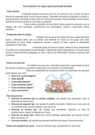 Como trabalhar com alguns tipos de produção de textos
. Texto coletivo:
O educador propõe um tema por meio de uma gravura ou de um título. Os alunos
devem dar sugestões sobre o que a gravura sugere. O educador escreverá as sugestões no quadro e,
quando terminar a produção do texto, deve ler o texto com os alunos. Pode-se também variar a leitura:
cada fileira de alunos poderá ler uma frase ou parágrafo.
O texto coletivo possibilita ao aluno discutir alguns aspectos estruturais com os
colegas, tais como pontuação, características dos personagens, análise e argumentos críticos
coerentes.
. Produzindo texto em duplas:
Trabalhar com os alunos em duplas favorece o desenvolvimento
social e intelectual deles, pois ao realizar uma atividade em dupla ou em grupo, eles terão
oportunidade de trocar idéias, socializar-se, escutar a opinião do outro, superar as dificuldades
ortográficas e muito mais.
O educador pode, ao formar as duplas, selecionar seus componentes
de acordo com as dificuldades de aprendizagem, organizando grupos heterogêneos, nos quais alunos
com bom desenvolvimento pedagógico se unam a alunos com dificuldades, tornando o processo fácil
e dinâmico.
.Textos com gravuras:
Ao trabalhar com gravuras, o educador estará dando oportunidade ao aluno
de aprender a organizar suas idéias e desenvolver seu raciocínio e sua observação.
Todas as possibilidades de uma gravura devem ser exploradas com questões
estimuladoras, tais como:
• Quais são os personagens?
• Onde estão?
• O que estão fazendo?
• O que aconteceu antes?
• O que aconteceu depois?
• Como vai terminar?
.Tipos de gravuras:
• Gravuras de primeiro tipo ou sentido completo: são aquelas que apresentam todos os
elementos na mesma cena.
• Gravuras de segundo tipo: são aquelas de sentido incompleto. Referem-se a uma parte de
um acontecimento e permite imaginar o que não se vê..
• Gravuras de terceiro tipo: são aquelas que representam desenhos ou fotos de
acontecimentos. Devem ter relação com o texto.
• Gravuras de quarto tipo: referem-se a obras artísticas reproduzidas sob diversas formas:
telas, esculturas, etc
• Gravuras seriadas: são aquelas que possuem seqüência de cenas, de acontecimentos.
.Textos com seqüência de cenas – possuem estímulo visual, representado em cada cena.
 