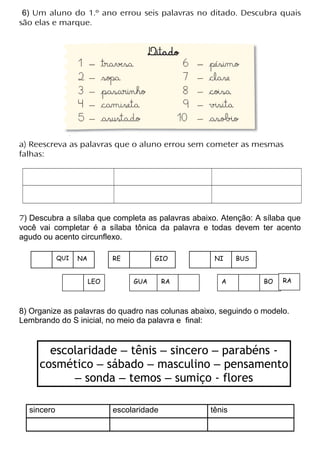 6) Um aluno do 1.º ano errou seis palavras no ditado. Descubra quais
são elas e marque.
a) Reescreva as palavras que o aluno errou sem cometer as mesmas
falhas:
7) Descubra a sílaba que completa as palavras abaixo. Atenção: A sílaba que
você vai completar é a sílaba tônica da palavra e todas devem ter acento
agudo ou acento circunflexo.
8) Organize as palavras do quadro nas colunas abaixo, seguindo o modelo.
Lembrando do S inicial, no meio da palavra e final:
escolaridade – tênis – sincero – parabéns -
cosmético – sábado – masculino – pensamento
– sonda – temos – sumiço - flores
sincero escolaridade tênis
QUI NA RE GIO NI BUS
GUA RA A BOLEO RA
 