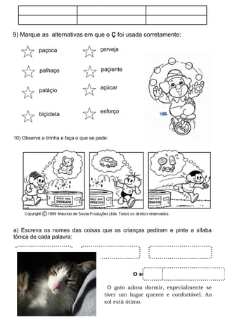 9) Marque as alternativas em que o Ç foi usada corretamente:
10) Observe a tirinha e faça o que se pede:
a) Escreva os nomes das coisas que as crianças pediram e pinte a sílaba
tônica de cada palavra:
O sono dos bichos
O gato adora dormir, especialmente se
tiver um lugar quente e confortável. Ao
sol está ótimo.
paçoca çerveja
paláçio
palhaço paçiente
açúcar
biçicleta
esforço
 