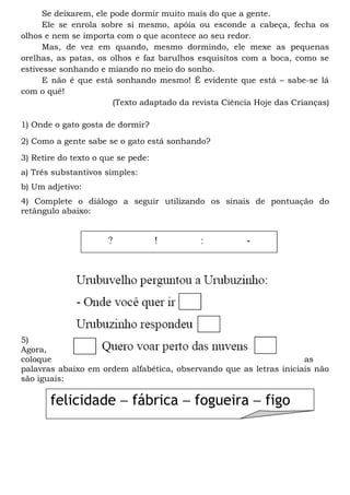 Se deixarem, ele pode dormir muito mais do que a gente.
Ele se enrola sobre si mesmo, apóia ou esconde a cabeça, fecha os
olhos e nem se importa com o que acontece ao seu redor.
Mas, de vez em quando, mesmo dormindo, ele mexe as pequenas
orelhas, as patas, os olhos e faz barulhos esquisitos com a boca, como se
estivesse sonhando e miando no meio do sonho.
E não é que está sonhando mesmo! É evidente que está – sabe-se lá
com o quê!
(Texto adaptado da revista Ciência Hoje das Crianças)
1) Onde o gato gosta de dormir?
2) Como a gente sabe se o gato está sonhando?
3) Retire do texto o que se pede:
a) Três substantivos simples:
b) Um adjetivo:
4) Complete o diálogo a seguir utilizando os sinais de pontuação do
retângulo abaixo:
5)
Agora,
coloque as
palavras abaixo em ordem alfabética, observando que as letras iniciais não
são iguais:
felicidade – fábrica – fogueira – figo
 