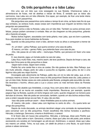 Os três porquinhos e o lobo Lalau
Era uma vez um lobo que vivia sossegado na sua floresta. Chamava-se Lalau e
alimentava-se de frutas, mel de abelhas e néctar de flores. É verdade que os lobos são
carnívoros, mas Lalau era um lobo diferente. Era capaz, por exemplo, de ficar uma tarde inteira
conversando com passarinhos.
Ele perguntava aos passarinhos como estava o tempo lá em cima, se fazia mais frio do que
aqui embaixo, se ventava muito, essas coisas sem importância que ninguém se lembra mais de
perguntar aos passarinhos.
E assim corria a vida na floresta. Lalau era um lobo feliz. Também os outros animais eram
felizes, porque podiam conversar à vontade. Mas um dia chegaram os três porquinhos, gritando
alto e fazendo arruaças.
Muitos bichos fugiram, assustados com tanta gritaria, mas Lalau, que era bom e paciente,
ficou para receber os novos habitantes da floresta.
Quando os três porquinhos viram o lobo, abriram muito os olhos e começaram a tremer de
medo.
-Ih, um lobo! – gritou Palhaço, que queria construir uma casa de palha.
-É mesmo, um lobo – gemeu Palito, que pretendia fazer uma casa de pau.
-Ora, não passa de um lobo velho – resmungou Pedrito, que pensava em fazer uma casa
de pedra.
E, isso dizendo, jogou um tomate podre na cara de Lalau.
Lalau ficou muito triste, mas, mesmo assim, ele teve paciência. Depois de limpar a cara, ele
olhou bem firme para os três porquinhos e disse:
-Sejam bem-vindos. Sejam bem-vindos.
Pedrito fez uma careta feia e virou as costas. Ele não gostava de lobo. Mas Palhaço, que
era muito atrevido, chegou perto de Lalau e puxou-lhe os bigodes. Lalau gritou de dor e uma
lágrima rolou pelo seu negro focinho.
Encorajado pelo atrevimento de Palhaço, palito deu um nó no rabo de Lalau, que, aí sim,
começou mesmo a chorar. Como eram maus os três porquinhos! Desde esse dia, Lalau passou a
ser um lobo triste. Muitas vezes era visto andando pela floresta, protegido pela escuridão da noite.
Ele levantava o focinho, olhava para a Lua e uivava como os mais terríveis lobos da Floresta
Negra.
Estava tão abatido que Aristóteles, a coruja, ficou com pena dele e reuniu o Conselho dos
Animais. Este só se reunia em ocasiões muito importantes. Reunia-se, por exemplo, quando
pegava fogo na floresta, quando um bicho brigava com outro, quando chegavam os homens para
derrubar as árvores. Mas ele podia ser convocado, também, quando um dos bichos andava triste,
pois a ordem naquele tempo era ser feliz. E Lalau não era feliz.
-Isso não pode continuar assim – disse Aristóteles para os outros animais.
-É mesmo, não pode – disse Lalau com lágrimas no canto do olho. – Eu queria tanto ser
amigo dos porquinhos.
Depois de muita discussão, os animais decidiram eleger uma comissão de representantes
para conversar com os três porquinhos. Foram escolhidos três bichos honestos e pacíficos:
Hércules, a tartaruga, Genoveva, a lesma e Andrômaco, o caracol.
E lá foram eles em busca dos porquinhos. Hércules, a tartaruga, disse para Pedrito que
Lalau era um lobo calmo e bom. Genoveva, a lesma, disse que Lalau era até poeta, pois andava
escrevendo uns sonetos em homenagem ao pôr-do-sol. Andrômaco, o caracol, disse que Lalau
era mesmo um artista. Tinha, na sua casa, um ateliê de pintura e uma flauta, na qual tocava
polcas e valsas vienenses.
 