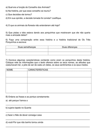 a) Qual era a função do Conselho dos Animais?
b) Na história, por que esse conselho se reuniu?
c) Que decisões ele tomou?
d) Em sua opinião, a decisão tomada foi correta? Justifique.
4) O que os animais da floresta não entenderam até hoje?
5) Que pistas o lobo estava dando aos porquinhos que mostravam que ele não queria
mais a amizade deles?
6) Faça uma comparação entre essa história e a história tradicional de Os Três
Porquinhos e escreva:
Duas semelhanças Duas diferenças
7) Escreva algumas características contando como eram os porquinhos desta história.
Coloque nele as informações que o texto oferece sobre os seus nomes, as atitudes que
costumavam ter, o jeito de ser de cada um deles, os seus sentimentos e os seus medos.
NOME CARACTERÍSTICAS
8) Ordene as frases e as pontue corretamente:
a) até parque Vamos o
________________________________________________________________________
b) sujeira tapete no Quanta
________________________________________________________________________
c) fazer o Não de dever consegui casa
________________________________________________________________________
d) você Por que não banho tomou ainda
________________________________________________________________________
 