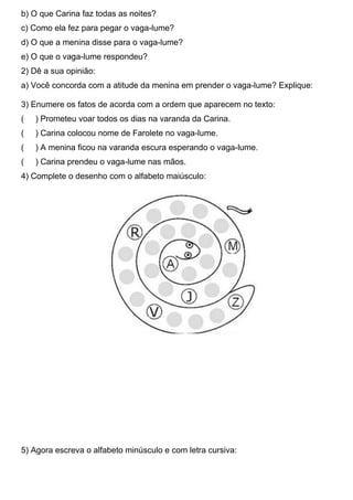 b) O que Carina faz todas as noites?
c) Como ela fez para pegar o vaga-lume?
d) O que a menina disse para o vaga-lume?
e) O que o vaga-lume respondeu?
2) Dê a sua opinião:
a) Você concorda com a atitude da menina em prender o vaga-lume? Explique:
3) Enumere os fatos de acorda com a ordem que aparecem no texto:
( ) Prometeu voar todos os dias na varanda da Carina.
( ) Carina colocou nome de Farolete no vaga-lume.
( ) A menina ficou na varanda escura esperando o vaga-lume.
( ) Carina prendeu o vaga-lume nas mãos.
4) Complete o desenho com o alfabeto maiúsculo:
5) Agora escreva o alfabeto minúsculo e com letra cursiva:
 