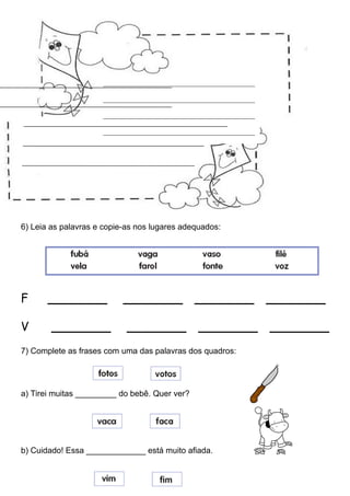 6) Leia as palavras e copie-as nos lugares adequados:
F _______ _______ _______ _______
V _______ _______ _______ _______
7) Complete as frases com uma das palavras dos quadros:
a) Tirei muitas _________ do bebê. Quer ver?
b) Cuidado! Essa _____________ está muito afiada.
___________________________________________
___________________________________________
___________________________________________
___________________________________________
 