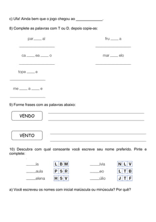 c) Ufa! Ainda bem que o jogo chegou ao _____________.
8) Complete as palavras com T ou D. depois copie-as:
9) Forme frases com as palavras abaixo:
10) Descubra com qual consoante você escreve seu nome preferido. Pinte e
complete:
a) Você escreveu os nomes com inicial maiúscula ou minúscula? Por quê?
VENDO
VENTO
_____________________________________________________________
_____________________________________________________________
_____________________________________________________________
_____________________________________________________________
 