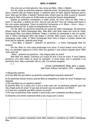 BIDO, O SABIDO
Era uma vez um lindo peixinho. Seu nome era Bido – Bido, o Sabido.
Um dia, todos os peixinhos estavam nadando juntos. Os peixinhos gostam de nadar
para o mesmo lado ao mesmo tempo, e nadavam para um lado. Depois nadavam para o
outro. Mas que fez Bido, o Sabido? Quando eles vinham para cá, Bido ia para lá. Quando
iam para lá, Bido vinha para cá. Então todos os peixinhos ficaram atrapalhados!
Depois os peixinhos começaram a nadar juntos, de novo. Para um lado. Para o
outro. E veio Bido, o Sabido de novo. Que foi que ele fez? Virou de cabeça para baixo e
fez uma careta engraçada. Todos os peixinhos começaram a rir. Bluuu – bluuu – bluuu –
soltando bolhas de riso. E todos se atrapalharam de novo!
Um dia, Bido viu peixinhos chorando por causa do Velho Caranguejo. Os peixinhos
tinham medo do Velho Caranguejo Mau. Mas Bido, não! Bido nadou por cima do Velho
Caranguejo Mau, que estava jantando. Pegou a comida do caranguejo e deu um puxão,
mas o Velho Caranguejo Mau não largou a comida. Bido puxou, puxou mais e fez o
caranguejo rodar, rodar. O Velho Caranguejo ficou tonto e largou a comida. Estava tão
tonto que foi rodando, rodando para longe.
- Viva Bido, o Sabido! – gritaram os peixinhos – o Velho Caranguejo Mau foi
embora!
Um dia, Bido viu uma coisa pendurada num anzol. O anzol estava numa linha. Lá
fora, um pescador segurava a linha. Oba! Era gostoso o que estava naquele anzol. Bido
subiu para ver.
- Bido! – gritaram os peixinhos – não chegue perto do anzol!
Mas Bido era sabido. Conhecia um truque de tirar a isca do anzol. E tirou! Depois
pendurou uma bota velha no anzol do pescador. O anzol subiu com o presente e os
peixinhos riram. Mas o pescador não riu, não. Foi embora zangado.
(...)
(Fonte: LEONARDOS, Stella. Bido, o sabido.
São Paulo, Editora Tecnoprint, 1970. – adaptação)
1) Responda certinho:
a) O que Bido fez que deixou os peixinhos atrapalhados enquanto nadavam?
b) Os peixinhos ficaram bravos quando Bido os atrapalhou a nadar de novo? Explique sua
resposta.
c) Por que Bido era um peixinho sabido?
d) Quando Bido viu o anzol com a isca e subiu para ver, os peixinhos gritaram para ele
não chegar perto do anzol. O que eles achavam que iria acontecer com Bido?
e) O que era o presente que Bido colocou no anzol?
c) Por que os peixinhos riram quando o anzol subiu com o presente que Bido colocou?
2) Desenhe uma tirinha mostrando Bido e seu truque com o anzol.
3) Preencha o quadro mostrando como Bido resolveu o problema do Velho Caranguejo
Mau.
 