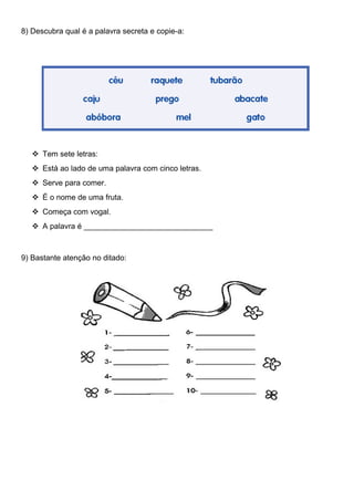 8) Descubra qual é a palavra secreta e copie-a:
 Tem sete letras:
 Está ao lado de uma palavra com cinco letras.
 Serve para comer.
 É o nome de uma fruta.
 Começa com vogal.
 A palavra é ______________________________
9) Bastante atenção no ditado:
 