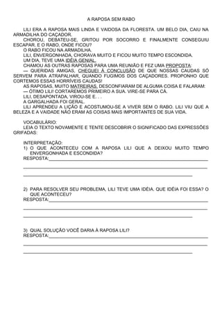 A RAPOSA SEM RABO
LILI ERA A RAPOSA MAIS LINDA E VAIDOSA DA FLORESTA. UM BELO DIA, CAIU NA
ARMADILHA DO CAÇADOR.
CHOROU, DEBATEU-SE, GRITOU POR SOCORRO E FINALMENTE CONSEGUIU
ESCAPAR. E O RABO, ONDE FICOU?
O RABO FICOU NA ARMADILHA.
LILI, ENVERGONHADA, CHORAVA MUITO E FICOU MUITO TEMPO ESCONDIDA.
UM DIA, TEVE UMA IDÉIA GENIAL.
CHAMOU AS OUTRAS RAPOSAS PARA UMA REUNIÃO E FEZ UMA PROPOSTA:
— QUERIDAS AMIGAS, CHEGUEI À CONCLUSÃO DE QUE NOSSAS CAUDAS SÓ
SERVEM PARA ATRAPALHAR, QUANDO FUGIMOS DOS CAÇADORES. PROPONHO QUE
CORTEMOS ESSAS HORRÍVEIS CAUDAS!
AS RAPOSAS, MUITO MATREIRAS, DESCONFIARAM DE ALGUMA COISA E FALARAM:
— ÓTIMO LILI! CORTAREMOS PRIMEIRO A SUA. VIRE-SE PARA CÁ.
LILI, DESAPONTADA, VIROU-SE E. . .
A GARGALHADA FOI GERAL.
LILI APRENDEU A LIÇÃO E ACOSTUMOU-SE A VIVER SEM O RABO. LILI VIU QUE A
BELEZA E A VAIDADE NÃO ERAM AS COISAS MAIS IMPORTANTES DE SUA VIDA.
VOCABULÁRIO:
LEIA O TEXTO NOVAMENTE E TENTE DESCOBRIR O SIGNIFICADO DAS EXPRESSÕES
GRIFADAS:
INTERPRETAÇÃO:
1) O QUE ACONTECEU COM A RAPOSA LILI QUE A DEIXOU MUITO TEMPO
ENVERGONHADA E ESCONDIDA?
RESPOSTA:________________________________________________________________
__________________________________________________________________________
____________________________________________________________________
2) PARA RESOLVER SEU PROBLEMA, LILI TEVE UMA IDÉIA. QUE IDÉIA FOI ESSA? O
QUE ACONTECEU?
RESPOSTA:________________________________________________________________
__________________________________________________________________________
____________________________________________________________________
3) QUAL SOLUÇÃO VOCÊ DARIA À RAPOSA LILI?
RESPOSTA:________________________________________________________________
__________________________________________________________________________
____________________________________________________________________
 