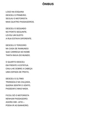 ÔNIBUS
LOGO NA ESQUINA
DESCEU O PRIMEIRO.
SEGUIU O MOTORISTA
MAIS QUATRO PASSAGEIROS.
DESCEU O SEGUNDO
NO PONTO SEGUINTE.
LEVOU UM SUSTO:
A RUA ESTAVA DIFERENTE.
DESCEU O TERCEIRO
NA CASA DE RAIMUNDO
QUE CARREGA NO NOME
TANTA RAIVA DO MUNDO.
O QUARTO DESCEU
EM FRENTE À ESTÁTUA.
CAIU-LHE SOBRE A CABEÇA
UMA ESPADA DE PRATA.
DESCEU O ÚLTIMO
TRANQÜILO NA CALÇADA,
QUERIA SENTIR O VENTO,
PASSEAR E MAIS NADA.
FICOU SÓ O MOTORISTA
NENHUM PASSAGEIRO.
AGORA SIM –UFA!—
PODIA IR AO BANHEIRO.
 