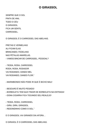 O GIRASSOL
SEMPRE QUE O SOL
PINTA DE ANIL
TODO O CÉU
O GIRASSOL
FICA UM GENTIL
CARROSSEL.
O GIRASSOL É O CARROSSEL DAS ABELHAS.
PRETAS E VERMELHAS
ALI FICAM ELAS
BRINCANDO, FEDELHAS
NAS PÉTALAS AMARELAS.
- VAMOS BINCAR DE CARROSSEL, PESSOAL?
- “RODA, RODA, CARROSSEL
RODA, RODA, RODADOR
VAI RODANDO, DANDO MEL
VAI RODANDO, DANDO FLOR.”
- MARIMBONDO NÃO PODE IR QUE É BICHO MAU!
- BESOURO É MUITO PESADO!
- BORBOLETA TEM QUE FINGIR DE BORBOLETA NA ENTRADA!
- DONA CIGARRA FICA TOCANDO SEU REALEJO!
- “RODA, RODA, CARROSSEL
- GIRA, GIRA, GIRASSOL
- REDONDINHO COMO O SOL.”
E O GIRASSOL VAI GIRANDO DIA AFORA…
O GIRASOL É O CARROSSEL DAS ABELHAS.
 