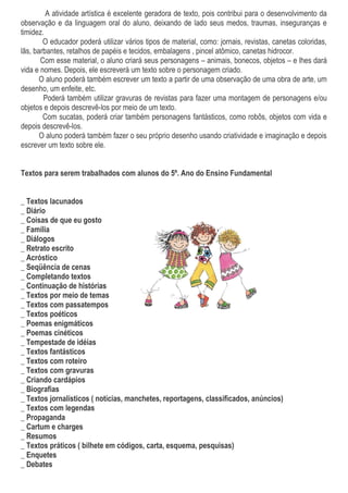 A atividade artística é excelente geradora de texto, pois contribui para o desenvolvimento da
observação e da linguagem oral do aluno, deixando de lado seus medos, traumas, inseguranças e
timidez.
O educador poderá utilizar vários tipos de material, como: jornais, revistas, canetas coloridas,
lãs, barbantes, retalhos de papéis e tecidos, embalagens , pincel atômico, canetas hidrocor.
Com esse material, o aluno criará seus personagens – animais, bonecos, objetos – e lhes dará
vida e nomes. Depois, ele escreverá um texto sobre o personagem criado.
O aluno poderá também escrever um texto a partir de uma observação de uma obra de arte, um
desenho, um enfeite, etc.
Poderá também utilizar gravuras de revistas para fazer uma montagem de personagens e/ou
objetos e depois descrevê-los por meio de um texto.
Com sucatas, poderá criar também personagens fantásticos, como robôs, objetos com vida e
depois descrevê-los.
O aluno poderá também fazer o seu próprio desenho usando criatividade e imaginação e depois
escrever um texto sobre ele.
Textos para serem trabalhados com alunos do 5º. Ano do Ensino Fundamental
_ Textos lacunados
_ Diário
_ Coisas de que eu gosto
_ Família
_ Diálogos
_ Retrato escrito
_ Acróstico
_ Seqüência de cenas
_ Completando textos
_ Continuação de histórias
_ Textos por meio de temas
_ Textos com passatempos
_ Textos poéticos
_ Poemas enigmáticos
_ Poemas cinéticos
_ Tempestade de idéias
_ Textos fantásticos
_ Textos com roteiro
_ Textos com gravuras
_ Criando cardápios
_ Biografias
_ Textos jornalísticos ( notícias, manchetes, reportagens, classificados, anúncios)
_ Textos com legendas
_ Propaganda
_ Cartum e charges
_ Resumos
_ Textos práticos ( bilhete em códigos, carta, esquema, pesquisas)
_ Enquetes
_ Debates
 