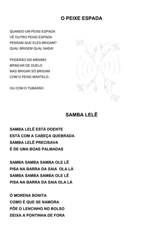 O PEIXE ESPADA
QUANDO UM PEIXE-ESPADA
VÊ OUTRO PEIXE-ESPADA
PENSAM QUE ELES BRIGAM?
QUAL BRIGEM QUAL NADA!
PODERÃO NO MÁXIMO
BRINCAR DE DUELO
MAS BRIGAR SÓ BRIGAM
COM O PEIXE-MARTELO.
OU COM O TUBARÃO
SAMBA LELÊ
SAMBA LELÊ ESTÁ DOENTE
ESTÁ COM A CABEÇA QUEBRADA
SAMBA LELÊ PRECISAVA
É DE UMA BOAS PALMADAS
SAMBA SAMBA SAMBA OLE LÊ
PISA NA BARRA DA SAIA OLA LÁ
SAMBA SAMBA SAMBA OLE LÊ
PISA NA BARRA DA SAIA OLA LÁ
Ó MORENA BONITA
COMO É QUE SE NAMORA
PÕE O LENCINHO NO BOLSO
DEIXA A PONTINHA DE FORA
 
