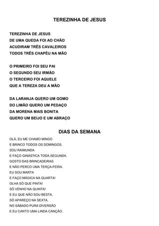 TEREZINHA DE JESUS
TEREZINHA DE JESUS
DE UMA QUEDA FOI AO CHÃO
ACUDIRAM TRÊS CAVALEIROS
TODOS TRÊS CHAPÉU NA MÃO
O PRIMEIRO FOI SEU PAI
O SEGUNDO SEU IRMÃO
O TERCEIRO FOI AQUELE
QUE A TEREZA DEU A MÃO
DA LARANJA QUERO UM GOMO
DO LIMÃO QUERO UM PEDAÇO
DA MORENA MAIS BONITA
QUERO UM BEIJO E UM ABRAÇO
DIAS DA SEMANA
OLÁ, EU ME CHAMO MINGO
E BRINCO TODOS OS DOMINGOS.
SOU RAIMUNDA
E FAÇO GINÁSTICA TODA SEGUNDA.
GOSTO DAS BRINCADEIRAS
E NÃO PERCO UMA TERÇA-FEIRA.
EU SOU MARTA
E FAÇO MÁGICA NA QUARTA!
OLHA SÓ QUE PINTA!
SÓ VENHO NA QUINTA!
E EU QUE NÃO SOU BESTA,
SÓ APAREÇO NA SEXTA.
NO SÁBADO PURA DIVERSÃO
E EU CANTO UMA LINDA CANÇÃO.
 