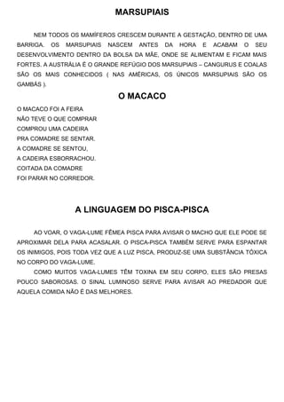 MARSUPIAIS
NEM TODOS OS MAMÍFEROS CRESCEM DURANTE A GESTAÇÃO, DENTRO DE UMA
BARRIGA. OS MARSUPIAIS NASCEM ANTES DA HORA E ACABAM O SEU
DESENVOLVIMENTO DENTRO DA BOLSA DA MÃE, ONDE SE ALIMENTAM E FICAM MAIS
FORTES. A AUSTRÁLIA É O GRANDE REFÚGIO DOS MARSUPIAIS – CANGURUS E COALAS
SÃO OS MAIS CONHECIDOS ( NAS AMÉRICAS, OS ÚNICOS MARSUPIAIS SÃO OS
GAMBÁS ).
O MACACO
O MACACO FOI A FEIRA
NÃO TEVE O QUE COMPRAR
COMPROU UMA CADEIRA
PRA COMADRE SE SENTAR.
A COMADRE SE SENTOU,
A CADEIRA ESBORRACHOU.
COITADA DA COMADRE
FOI PARAR NO CORREDOR.
A LINGUAGEM DO PISCA-PISCA
AO VOAR, O VAGA-LUME FÊMEA PISCA PARA AVISAR O MACHO QUE ELE PODE SE
APROXIMAR DELA PARA ACASALAR. O PISCA-PISCA TAMBÉM SERVE PARA ESPANTAR
OS INIMIGOS, POIS TODA VEZ QUE A LUZ PISCA, PRODUZ-SE UMA SUBSTÂNCIA TÓXICA
NO CORPO DO VAGA-LUME.
COMO MUITOS VAGA-LUMES TÊM TOXINA EM SEU CORPO, ELES SÃO PRESAS
POUCO SABOROSAS. O SINAL LUMINOSO SERVE PARA AVISAR AO PREDADOR QUE
AQUELA COMIDA NÃO É DAS MELHORES.
 