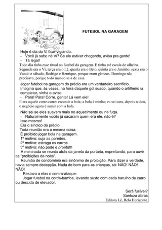 FUTEBOL NA GARAGEM
Hoje é dia do Vi ficar vigiando.
- Você já sabe né Vi? Se ele estiver chegando, avisa pra gente!
- Tá legal!
Todo dia tinha esse ritual no futebol da garagem. E tinha até escala de olheiro.
Segunda era o Vi, terça era o Lê, quarta era o Beto, quinta era o Juninho, sexta era o
Vando e sábado, Rodrigo e Henrique, porque eram gêmeos. Domingo não
precisava, porque todo mundo saía de casa.
Jogar futebol na garagem do prédio era um verdadeiro sacrifício.
Imagina que, às vezes, na hora daquele gol suado, quando o artilheiro ia
completar, vinha o aviso.
- Pára! Pára! Corre, gente! Lá vem ele!
E era aquele corre-corre: esconde a bola; a bola é minha; eu sei cara, depois te dou,
o negócio agora é sumir com a bola.
Não sei se eles suavam mais no aquecimento ou na fuga.
- Naturalmente vocês já sacaram quem era ele, não é?
Isso mesmo!
Era o síndico do prédio.
Toda reunião era a mesma coisa.
É proibido jogar bola na garagem.
1º motivo: suja as paredes.
2º motivo: estraga os carros.
3º motivo: não pode e pronto!!!
A meninada se reunia atrás da janela da portaria, espreitando, para ouvir
as “proibições da noite”.
Reunião de condomínio era sinônimo de proibição. Para dizer a verdade,
havia sempre decepção. Nada de bom para as crianças, só: NÃO! NÃO!
NÃO!
Restava a elas o contra-ataque:
Jogar futebol na corda-bamba, levando susto com cada barulho de carro
ou descida de elevador.
Será fusível?
Santuza abras
Editora Lê, Belo Horizonte.
 