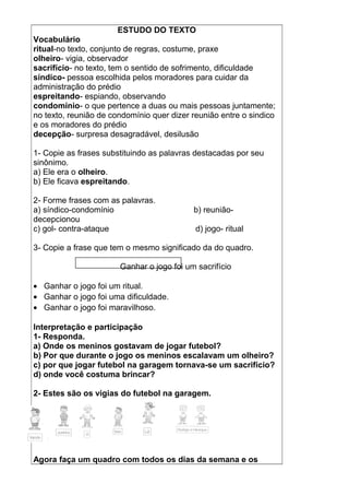 ESTUDO DO TEXTO
Vocabulário
ritual-no texto, conjunto de regras, costume, praxe
olheiro- vigia, observador
sacrifício- no texto, tem o sentido de sofrimento, dificuldade
síndico- pessoa escolhida pelos moradores para cuidar da
administração do prédio
espreitando- espiando, observando
condomínio- o que pertence a duas ou mais pessoas juntamente;
no texto, reunião de condomínio quer dizer reunião entre o sindico
e os moradores do prédio
decepção- surpresa desagradável, desilusão
1- Copie as frases substituindo as palavras destacadas por seu
sinônimo.
a) Ele era o olheiro.
b) Ele ficava espreitando.
2- Forme frases com as palavras.
a) síndico-condomínio b) reunião-
decepcionou
c) gol- contra-ataque d) jogo- ritual
3- Copie a frase que tem o mesmo significado da do quadro.
Ganhar o jogo foi um sacrifício
• Ganhar o jogo foi um ritual.
• Ganhar o jogo foi uma dificuldade.
• Ganhar o jogo foi maravilhoso.
Interpretação e participação
1- Responda.
a) Onde os meninos gostavam de jogar futebol?
b) Por que durante o jogo os meninos escalavam um olheiro?
c) por que jogar futebol na garagem tornava-se um sacrifício?
d) onde você costuma brincar?
2- Estes são os vigias do futebol na garagem.
Agora faça um quadro com todos os dias da semana e os
 
