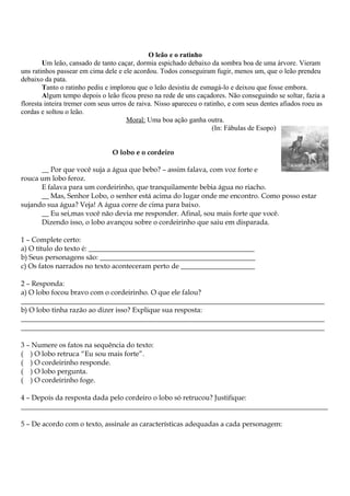 O leão e o ratinho
Um leão, cansado de tanto caçar, dormia espichado debaixo da sombra boa de uma árvore. Vieram
uns ratinhos passear em cima dele e ele acordou. Todos conseguiram fugir, menos um, que o leão prendeu
debaixo da pata.
Tanto o ratinho pediu e implorou que o leão desistiu de esmagá-lo e deixou que fosse embora.
Algum tempo depois o leão ficou preso na rede de uns caçadores. Não conseguindo se soltar, fazia a
floresta inteira tremer com seus urros de raiva. Nisso apareceu o ratinho, e com seus dentes afiados roeu as
cordas e soltou o leão.
Moral: Uma boa ação ganha outra.
(In: Fábulas de Esopo)
O lobo e o cordeiro
__ Por que você suja a água que bebo? – assim falava, com voz forte e
rouca um lobo feroz.
E falava para um cordeirinho, que tranquilamente bebia água no riacho.
__ Mas, Senhor Lobo, o senhor está acima do lugar onde me encontro. Como posso estar
sujando sua água? Veja! A água corre de cima para baixo.
__ Eu sei,mas você não devia me responder. Afinal, sou mais forte que você.
Dizendo isso, o lobo avançou sobre o cordeirinho que saiu em disparada.
1 – Complete certo:
a) O título do texto é: _______________________________________________
b) Seus personagens são: ____________________________________________
c) Os fatos narrados no texto aconteceram perto de _____________________
2 – Responda:
a) O lobo focou bravo com o cordeirinho. O que ele falou?
______________________________________________________________________________________
b) O lobo tinha razão ao dizer isso? Explique sua resposta:
______________________________________________________________________________________
______________________________________________________________________________________
3 – Numere os fatos na sequência do texto:
( ) O lobo retruca “Eu sou mais forte”.
( ) O cordeirinho responde.
( ) O lobo pergunta.
( ) O cordeirinho foge.
4 – Depois da resposta dada pelo cordeiro o lobo só retrucou? Justifique:
_______________________________________________________________________________________
5 – De acordo com o texto, assinale as características adequadas a cada personagem:
 