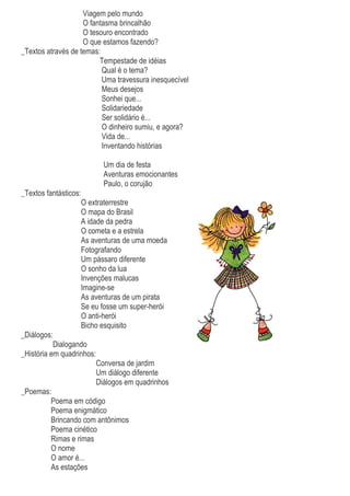 Viagem pelo mundo
O fantasma brincalhão
O tesouro encontrado
O que estamos fazendo?
_Textos através de temas:
Tempestade de idéias
Qual é o tema?
Uma travessura inesquecível
Meus desejos
Sonhei que...
Solidariedade
Ser solidário é...
O dinheiro sumiu, e agora?
Vida de...
Inventando histórias
Um dia de festa
Aventuras emocionantes
Paulo, o corujão
_Textos fantásticos:
O extraterrestre
O mapa do Brasil
A idade da pedra
O cometa e a estrela
As aventuras de uma moeda
Fotografando
Um pássaro diferente
O sonho da lua
Invenções malucas
Imagine-se
As aventuras de um pirata
Se eu fosse um super-herói
O anti-herói
Bicho esquisito
_Diálogos:
Dialogando
_História em quadrinhos:
Conversa de jardim
Um diálogo diferente
Diálogos em quadrinhos
_Poemas:
Poema em código
Poema enigmático
Brincando com antônimos
Poema cinético
Rimas e rimas
O nome
O amor é...
As estações
 