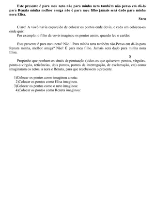 Este presente é para meu neto não para minha neta também não penso em dá-lo
para Renata minha melhor amiga não é para meu filho jamais será dado para minha
nora Elisa.
Sara
Claro! A vovó havia esquecido de colocar os pontos onde devia, e cada um colocou-os
onde quis!
Por exemplo: o filho da vovó imaginou os pontos assim, quando leu o cartão:
Este presente é para meu neto? Não! Para minha neta também não.Penso em dá-lo para
Renata minha, melhor amiga? Não! É para meu filho. Jamais será dado para minha nora
Elisa.
S
Proponho que ponham os sinais de pontuação (todos os que quiserem: pontos, vírgulas,
ponto-e-vírgula, reticências, dois pontos, pontos de interrogação, de exclamação, etc) como
imaginaram os netos, a nora e Renata, para que recebessem o presente.
1)Colocar os pontos como imaginou a neta:
2)Colocar os pontos como Elisa imaginou.
3)Colocar os pontos como o neto imaginou:
4)Colocar os pontos como Renata imaginou:
 