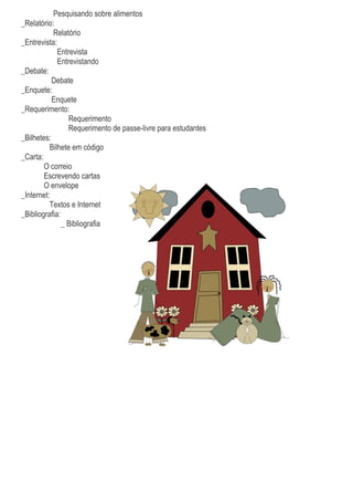 Pesquisando sobre alimentos
_Relatório:
Relatório
_Entrevista:
Entrevista
Entrevistando
_Debate:
Debate
_Enquete:
Enquete
_Requerimento:
Requerimento
Requerimento de passe-livre para estudantes
_Bilhetes:
Bilhete em código
_Carta:
O correio
Escrevendo cartas
O envelope
_Internet:
Textos e Internet
_Bibliografia:
_ Bibliografia
 
