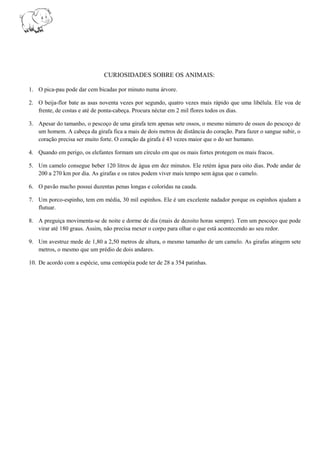 CURIOSIDADES SOBRE OS ANIMAIS:
1. O pica-pau pode dar cem bicadas por minuto numa árvore.
2. O beija-flor bate as asas noventa vezes por segundo, quatro vezes mais rápido que uma libélula. Ele voa de
frente, de costas e até de ponta-cabeça. Procura néctar em 2 mil flores todos os dias.
3. Apesar do tamanho, o pescoço de uma girafa tem apenas sete ossos, o mesmo número de ossos do pescoço de
um homem. A cabeça da girafa fica a mais de dois metros de distância do coração. Para fazer o sangue subir, o
coração precisa ser muito forte. O coração da girafa é 43 vezes maior que o do ser humano.
4. Quando em perigo, os elefantes formam um círculo em que os mais fortes protegem os mais fracos.
5. Um camelo consegue beber 120 litros de água em dez minutos. Ele retém água para oito dias. Pode andar de
200 a 270 km por dia. As girafas e os ratos podem viver mais tempo sem água que o camelo.
6. O pavão macho possui duzentas penas longas e coloridas na cauda.
7. Um porco-espinho, tem em média, 30 mil espinhos. Ele é um excelente nadador porque os espinhos ajudam a
flutuar.
8. A preguiça movimenta-se de noite e dorme de dia (mais de dezoito horas sempre). Tem um pescoço que pode
virar até 180 graus. Assim, não precisa mexer o corpo para olhar o que está acontecendo ao seu redor.
9. Um avestruz mede de 1,80 a 2,50 metros de altura, o mesmo tamanho de um camelo. As girafas atingem sete
metros, o mesmo que um prédio de dois andares.
10. De acordo com a espécie, uma centopéia pode ter de 28 a 354 patinhas.
 