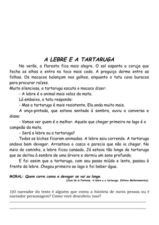 1)O narrador do texto é alguém que conta a história de outra pessoa ou é
narrador personagem? Como você descobriu isso?
_________________________________________________________________________
_________________________________________________________________________
A LEBRE E A TARTARUGA
No verão, a floresta fica mais alegre. O sol espanta a coruja que
fecha os olhos e entra no toco mais cedo. A preguiça dorme entre as
folhas. Os macacos balançam nos galhos, enquanto o tatu cava buracos
para procurar raízes.
Muito silenciosa, a tartaruga escuta o macaco dizer:
- A lebre é o animal mais veloz da mata.
Lá embaixo, o tatu responde:
- Mas a tartaruga é mais resistente. Ela anda muito mais.
A onça-pintada, que estava sentada à sombra, ouviu a conversa e
disse:
- Vamos ver quem é o melhor. Aquele que chegar primeiro no lago é o
campeão da mata.
- Será a lebre ou a tartaruga?
Todos os bichos ficaram animados. A lebre saiu correndo. A tartaruga
andava bem devagar. Arrastava o casco e parecia que não ia chegar. No
meio do caminho, a lebre ficou cansada. Já estava tão longe da tartaruga
que se deitou à sombra de uma árvore e dormiu um sono profundo.
E foi assim que a tartaruga, com seu passo miúdo e lento, passou à
frente da lebre. Chegou primeiro ao lago e foi beber água.
MORAL: Quem corre cansa e devagar se vai ao longe.
(Jean de la Fontaine. A lebre e a tartaruga. Editora Melhoramentos).
 