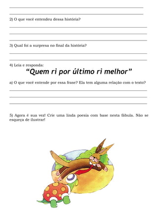________________________________________________________________________
________________________________________________________________________
2) O que você entendeu dessa história?
__________________________________________________________________________
__________________________________________________________________________
__________________________________________________________________________
3) Qual foi a surpresa no final da história?
__________________________________________________________________________
__________________________________________________________________________
4) Leia e responda:
“Quem ri por último ri melhor”
a) O que você entende por essa frase? Ela tem alguma relação com o texto?
__________________________________________________________________________
__________________________________________________________________________
__________________________________________________________________________
5) Agora é sua vez! Crie uma linda poesia com base nesta fábula. Não se
esqueça de ilustrar!
 