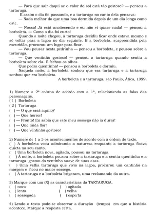 — Para que sair daqui se o calor do sol está tão gostoso? — pensou a
tartaruga.
E assim o dia foi passando, e a tartaruga no canto dela pensava:
— Nada melhor do que uma boa dormida depois de um dia longo como
este.
— Nossa! Já está anoitecendo e eu não vi quase nada! — pensou a
borboleta. — Como o dia foi curto!
Quando a noite chegou, a tartaruga decidiu ficar onde estava mesmo e
só voltar para a lagoa no dia seguinte. E a borboleta, surpreendida pela
escuridão, procurou um lugar para ficar.
— Vou pousar nesta pedrinha — pensou a borboleta, e pousou sobre a
tartaruga.
— Que ventinho gostoso! — pensou a tartaruga quando sentiu a
borboleta sobre ela. E fechou os olhos.
Que pedra quentinha! — pensou a borboleta e dormiu.
Naquela noite, a borboleta sonhou que era tartaruga e a tartaruga
sonhou que era borboleta.
A borboleta e a tartaruga. são Paulo, Ática, 1999.
1) Numere a 2ª coluna de acordo com a 1ª, relacionando as falas das
personagens.
( 1 ) Borboleta
( 2 ) Tartaruga
( ) — O que será aquilo?
( ) — Que horror!
( ) — Pronto! Eu sabia que este meu sossego não ia durar!
( ) — Que linda flor!
( ) — Que ventinho gostoso!
2) Numere de 1 a 5 os acontecimentos de acordo com a ordem do texto.
( ) A borboleta voou admirando a natureza enquanto a tartaruga ficava
quieta no seu canto.
( ) Uma borboleta nova, agitada, pousou na tartaruga.
( ) À noite, a borboleta pousou sobre a tartaruga e a sentiu quentinha e a
tartaruga gostou do ventinho suave de suas asas.
( ) Uma velha tartaruga que vivia na lagoa, procurou um cantinho na
margem e ficou no maior sossego.
( ) A tartaruga e a borboleta brigaram, uma reclamando da outra.
3) Marque com um (X) as características da TARTARUGA.
( ) nova ( ) agitada
( ) lenta ( ) velha
( ) sossegada ( ) esperta
4) Lendo o texto pode-se observar a duração (tempo) em que a história
acontece. Marque a resposta certa.
 