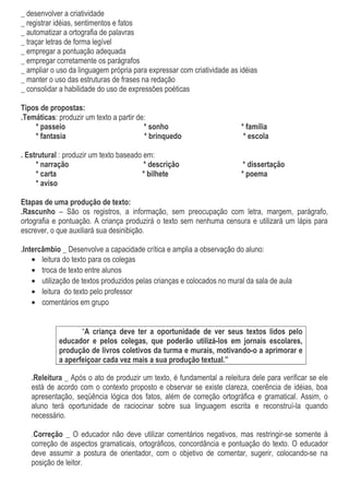 _ desenvolver a criatividade
_ registrar idéias, sentimentos e fatos
_ automatizar a ortografia de palavras
_ traçar letras de forma legível
_ empregar a pontuação adequada
_ empregar corretamente os parágrafos
_ ampliar o uso da linguagem própria para expressar com criatividade as idéias
_ manter o uso das estruturas de frases na redação
_ consolidar a habilidade do uso de expressões poéticas
Tipos de propostas:
.Temáticas: produzir um texto a partir de:
* passeio * sonho * família
* fantasia * brinquedo * escola
. Estrutural : produzir um texto baseado em:
* narração * descrição * dissertação
* carta * bilhete * poema
* aviso
Etapas de uma produção de texto:
.Rascunho – São os registros, a informação, sem preocupação com letra, margem, parágrafo,
ortografia e pontuação. A criança produzirá o texto sem nenhuma censura e utilizará um lápis para
escrever, o que auxiliará sua desinibição.
.Intercâmbio _ Desenvolve a capacidade crítica e amplia a observação do aluno:
• leitura do texto para os colegas
• troca de texto entre alunos
• utilização de textos produzidos pelas crianças e colocados no mural da sala de aula
• leitura do texto pelo professor
• comentários em grupo
“A criança deve ter a oportunidade de ver seus textos lidos pelo
educador e pelos colegas, que poderão utilizá-los em jornais escolares,
produção de livros coletivos da turma e murais, motivando-o a aprimorar e
a aperfeiçoar cada vez mais a sua produção textual.”
.Releitura _ Após o ato de produzir um texto, é fundamental a releitura dele para verificar se ele
está de acordo com o contexto proposto e observar se existe clareza, coerência de idéias, boa
apresentação, seqüência lógica dos fatos, além de correção ortográfica e gramatical. Assim, o
aluno terá oportunidade de raciocinar sobre sua linguagem escrita e reconstruí-la quando
necessário.
.Correção _ O educador não deve utilizar comentários negativos, mas restringir-se somente à
correção de aspectos gramaticais, ortográficos, concordância e pontuação do texto. O educador
deve assumir a postura de orientador, com o objetivo de comentar, sugerir, colocando-se na
posição de leitor.
 